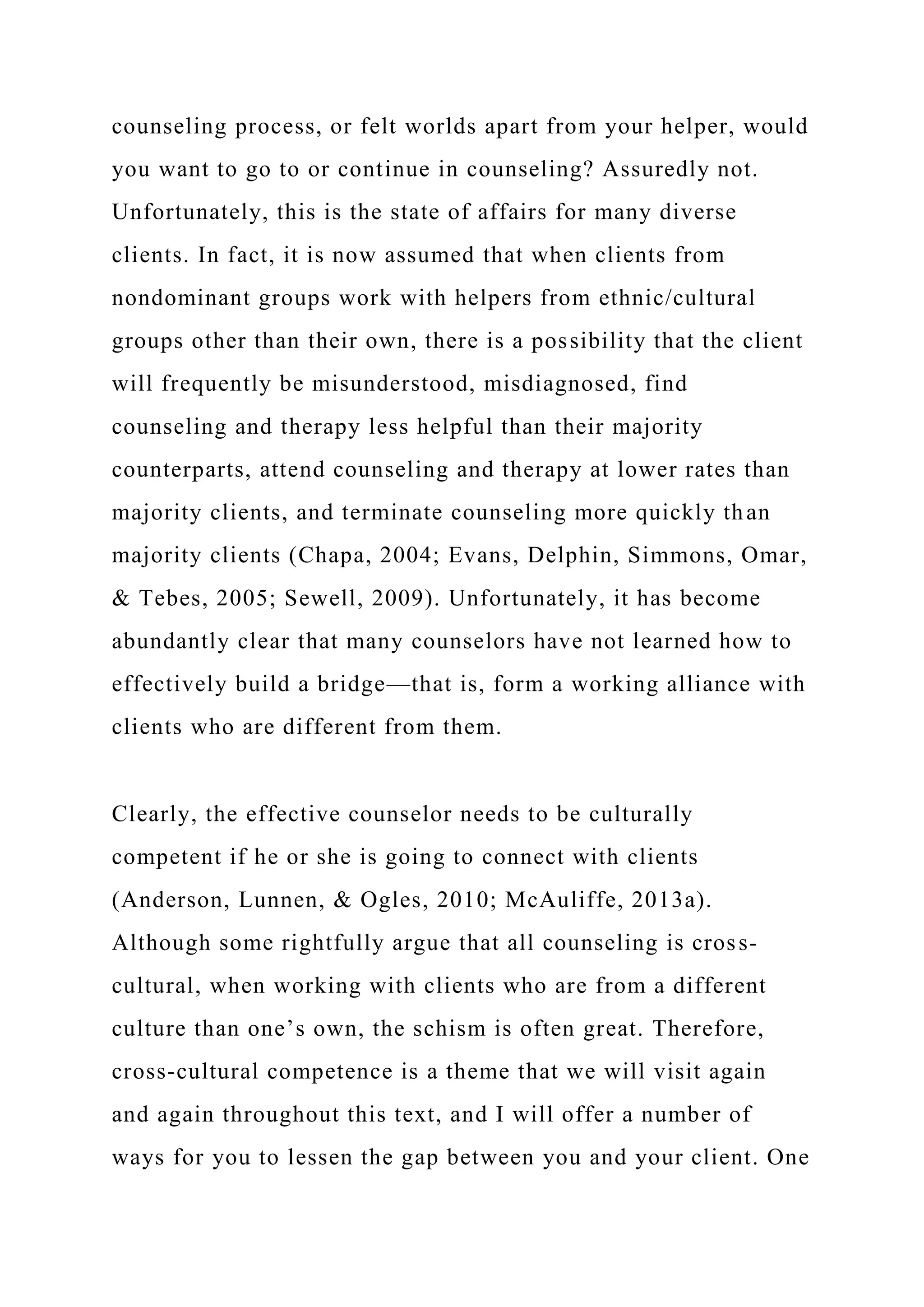 counseling process, or felt worlds apart from your helper, would
you want to go to or continue in counseling? Assuredly not.
Unfortunately, this is the state of affairs for many diverse
clients. In fact, it is now assumed that when clients from
nondominant groups work with helpers from ethnic/cultural
groups other than their own, there is a possibility that the client
will frequently be misunderstood, misdiagnosed, find
counseling and therapy less helpful than their majority
counterparts, attend counseling and therapy at lower rates than
majority clients, and terminate counseling more quickly than
majority clients (Chapa, 2004; Evans, Delphin, Simmons, Omar,
& Tebes, 2005; Sewell, 2009). Unfortunately, it has become
abundantly clear that many counselors have not learned how to
effectively build a bridge—that is, form a working alliance with
clients who are different from them.
Clearly, the effective counselor needs to be culturally
competent if he or she is going to connect with clients
(Anderson, Lunnen, & Ogles, 2010; McAuliffe, 2013a).
Although some rightfully argue that all counseling is cross-
cultural, when working with clients who are from a different
culture than one’s own, the schism is often great. Therefore,
cross-cultural competence is a theme that we will visit again
and again throughout this text, and I will offer a number of
ways for you to lessen the gap between you and your client. One
 