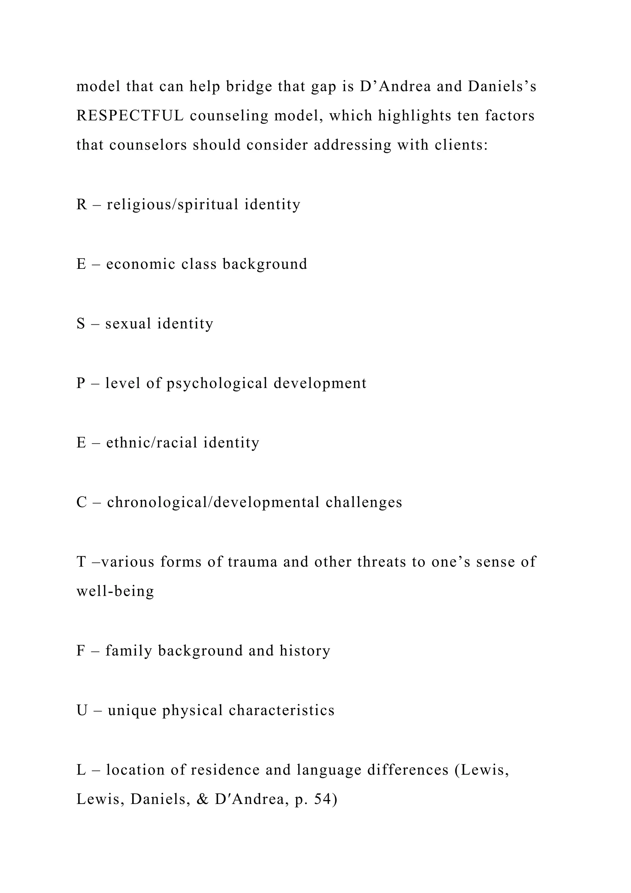 model that can help bridge that gap is D’Andrea and Daniels’s
RESPECTFUL counseling model, which highlights ten factors
that counselors should consider addressing with clients:
R – religious/spiritual identity
E – economic class background
S – sexual identity
P – level of psychological development
E – ethnic/racial identity
C – chronological/developmental challenges
T –various forms of trauma and other threats to one’s sense of
well-being
F – family background and history
U – unique physical characteristics
L – location of residence and language differences (Lewis,
Lewis, Daniels, & D′Andrea, p. 54)
 