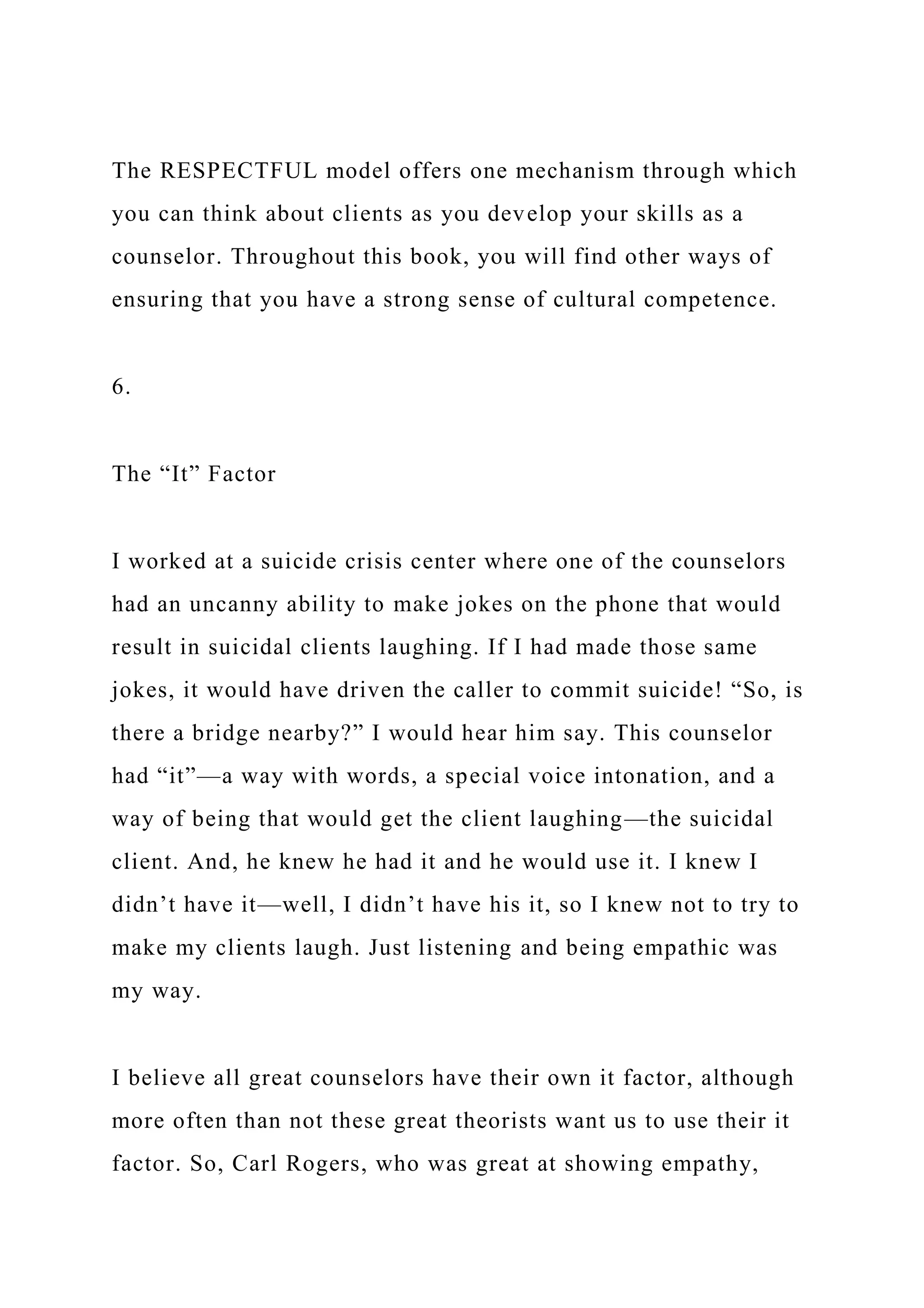 The RESPECTFUL model offers one mechanism through which
you can think about clients as you develop your skills as a
counselor. Throughout this book, you will find other ways of
ensuring that you have a strong sense of cultural competence.
6.
The “It” Factor
I worked at a suicide crisis center where one of the counselors
had an uncanny ability to make jokes on the phone that would
result in suicidal clients laughing. If I had made those same
jokes, it would have driven the caller to commit suicide! “So, is
there a bridge nearby?” I would hear him say. This counselor
had “it”—a way with words, a special voice intonation, and a
way of being that would get the client laughing—the suicidal
client. And, he knew he had it and he would use it. I knew I
didn’t have it—well, I didn’t have his it, so I knew not to try to
make my clients laugh. Just listening and being empathic was
my way.
I believe all great counselors have their own it factor, although
more often than not these great theorists want us to use their it
factor. So, Carl Rogers, who was great at showing empathy,
 
