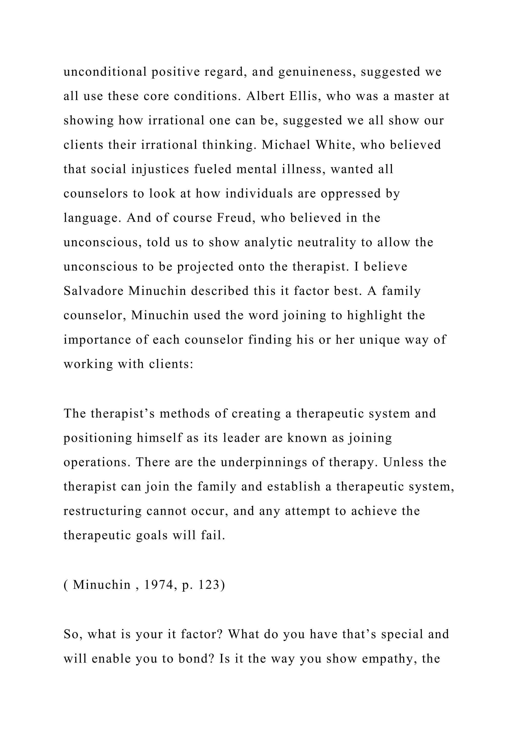 unconditional positive regard, and genuineness, suggested we
all use these core conditions. Albert Ellis, who was a master at
showing how irrational one can be, suggested we all show our
clients their irrational thinking. Michael White, who believed
that social injustices fueled mental illness, wanted all
counselors to look at how individuals are oppressed by
language. And of course Freud, who believed in the
unconscious, told us to show analytic neutrality to allow the
unconscious to be projected onto the therapist. I believe
Salvadore Minuchin described this it factor best. A family
counselor, Minuchin used the word joining to highlight the
importance of each counselor finding his or her unique way of
working with clients:
The therapist’s methods of creating a therapeutic system and
positioning himself as its leader are known as joining
operations. There are the underpinnings of therapy. Unless the
therapist can join the family and establish a therapeutic system,
restructuring cannot occur, and any attempt to achieve the
therapeutic goals will fail.
( Minuchin , 1974, p. 123)
So, what is your it factor? What do you have that’s special and
will enable you to bond? Is it the way you show empathy, the
 