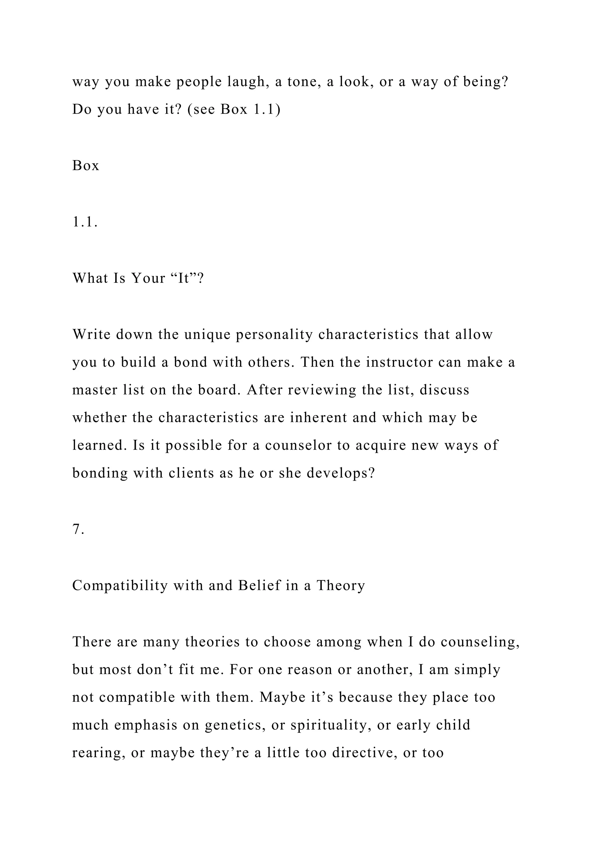 way you make people laugh, a tone, a look, or a way of being?
Do you have it? (see Box 1.1)
Box
1.1.
What Is Your “It”?
Write down the unique personality characteristics that allow
you to build a bond with others. Then the instructor can make a
master list on the board. After reviewing the list, discuss
whether the characteristics are inherent and which may be
learned. Is it possible for a counselor to acquire new ways of
bonding with clients as he or she develops?
7.
Compatibility with and Belief in a Theory
There are many theories to choose among when I do counseling,
but most don’t fit me. For one reason or another, I am simply
not compatible with them. Maybe it’s because they place too
much emphasis on genetics, or spirituality, or early child
rearing, or maybe they’re a little too directive, or too
 