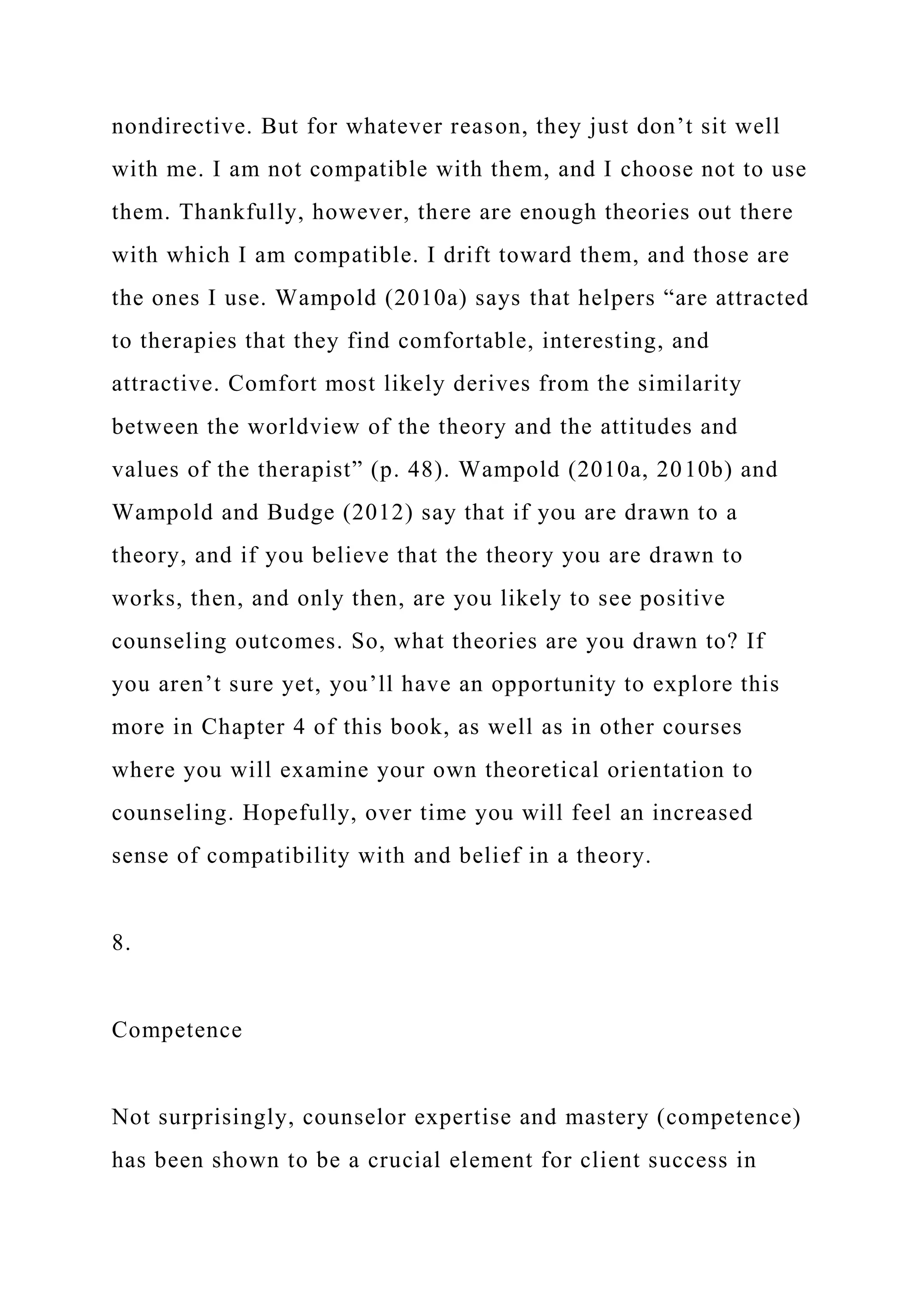 nondirective. But for whatever reason, they just don’t sit well
with me. I am not compatible with them, and I choose not to use
them. Thankfully, however, there are enough theories out there
with which I am compatible. I drift toward them, and those are
the ones I use. Wampold (2010a) says that helpers “are attracted
to therapies that they find comfortable, interesting, and
attractive. Comfort most likely derives from the similarity
between the worldview of the theory and the attitudes and
values of the therapist” (p. 48). Wampold (2010a, 2010b) and
Wampold and Budge (2012) say that if you are drawn to a
theory, and if you believe that the theory you are drawn to
works, then, and only then, are you likely to see positive
counseling outcomes. So, what theories are you drawn to? If
you aren’t sure yet, you’ll have an opportunity to explore this
more in Chapter 4 of this book, as well as in other courses
where you will examine your own theoretical orientation to
counseling. Hopefully, over time you will feel an increased
sense of compatibility with and belief in a theory.
8.
Competence
Not surprisingly, counselor expertise and mastery (competence)
has been shown to be a crucial element for client success in
 