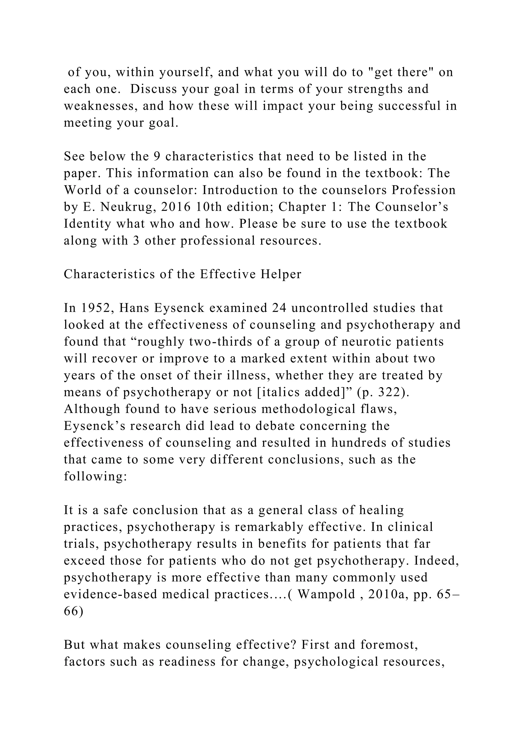 of you, within yourself, and what you will do to "get there" on
each one. Discuss your goal in terms of your strengths and
weaknesses, and how these will impact your being successful in
meeting your goal.
See below the 9 characteristics that need to be listed in the
paper. This information can also be found in the textbook: The
World of a counselor: Introduction to the counselors Profession
by E. Neukrug, 2016 10th edition; Chapter 1: The Counselor’s
Identity what who and how. Please be sure to use the textbook
along with 3 other professional resources.
Characteristics of the Effective Helper
In 1952, Hans Eysenck examined 24 uncontrolled studies that
looked at the effectiveness of counseling and psychotherapy and
found that “roughly two-thirds of a group of neurotic patients
will recover or improve to a marked extent within about two
years of the onset of their illness, whether they are treated by
means of psychotherapy or not [italics added]” (p. 322).
Although found to have serious methodological flaws,
Eysenck’s research did lead to debate concerning the
effectiveness of counseling and resulted in hundreds of studies
that came to some very different conclusions, such as the
following:
It is a safe conclusion that as a general class of healing
practices, psychotherapy is remarkably effective. In clinical
trials, psychotherapy results in benefits for patients that far
exceed those for patients who do not get psychotherapy. Indeed,
psychotherapy is more effective than many commonly used
evidence-based medical practices.…( Wampold , 2010a, pp. 65–
66)
But what makes counseling effective? First and foremost,
factors such as readiness for change, psychological resources,
 