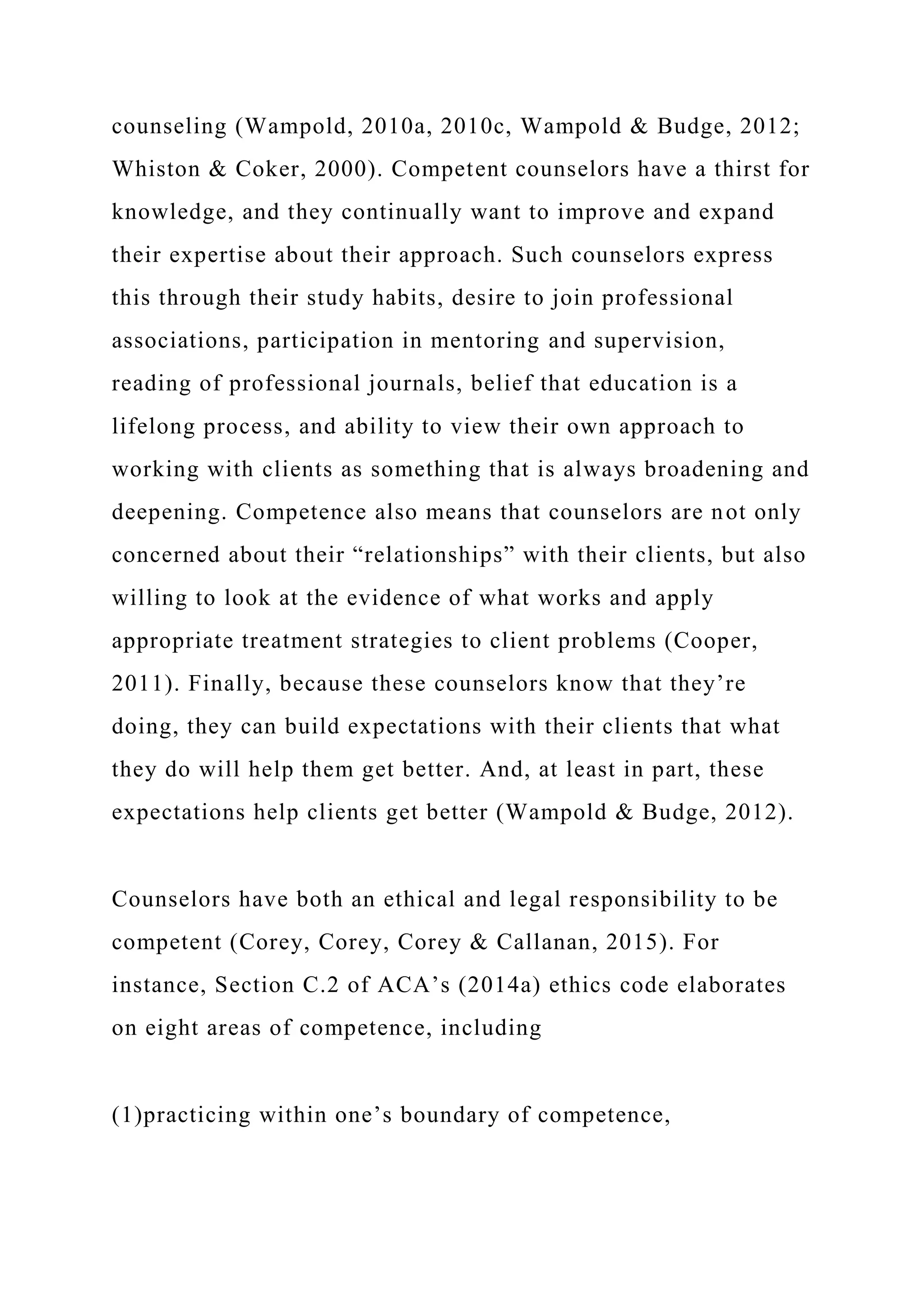 counseling (Wampold, 2010a, 2010c, Wampold & Budge, 2012;
Whiston & Coker, 2000). Competent counselors have a thirst for
knowledge, and they continually want to improve and expand
their expertise about their approach. Such counselors express
this through their study habits, desire to join professional
associations, participation in mentoring and supervision,
reading of professional journals, belief that education is a
lifelong process, and ability to view their own approach to
working with clients as something that is always broadening and
deepening. Competence also means that counselors are not only
concerned about their “relationships” with their clients, but also
willing to look at the evidence of what works and apply
appropriate treatment strategies to client problems (Cooper,
2011). Finally, because these counselors know that they’re
doing, they can build expectations with their clients that what
they do will help them get better. And, at least in part, these
expectations help clients get better (Wampold & Budge, 2012).
Counselors have both an ethical and legal responsibility to be
competent (Corey, Corey, Corey & Callanan, 2015). For
instance, Section C.2 of ACA’s (2014a) ethics code elaborates
on eight areas of competence, including
(1)practicing within one’s boundary of competence,
 