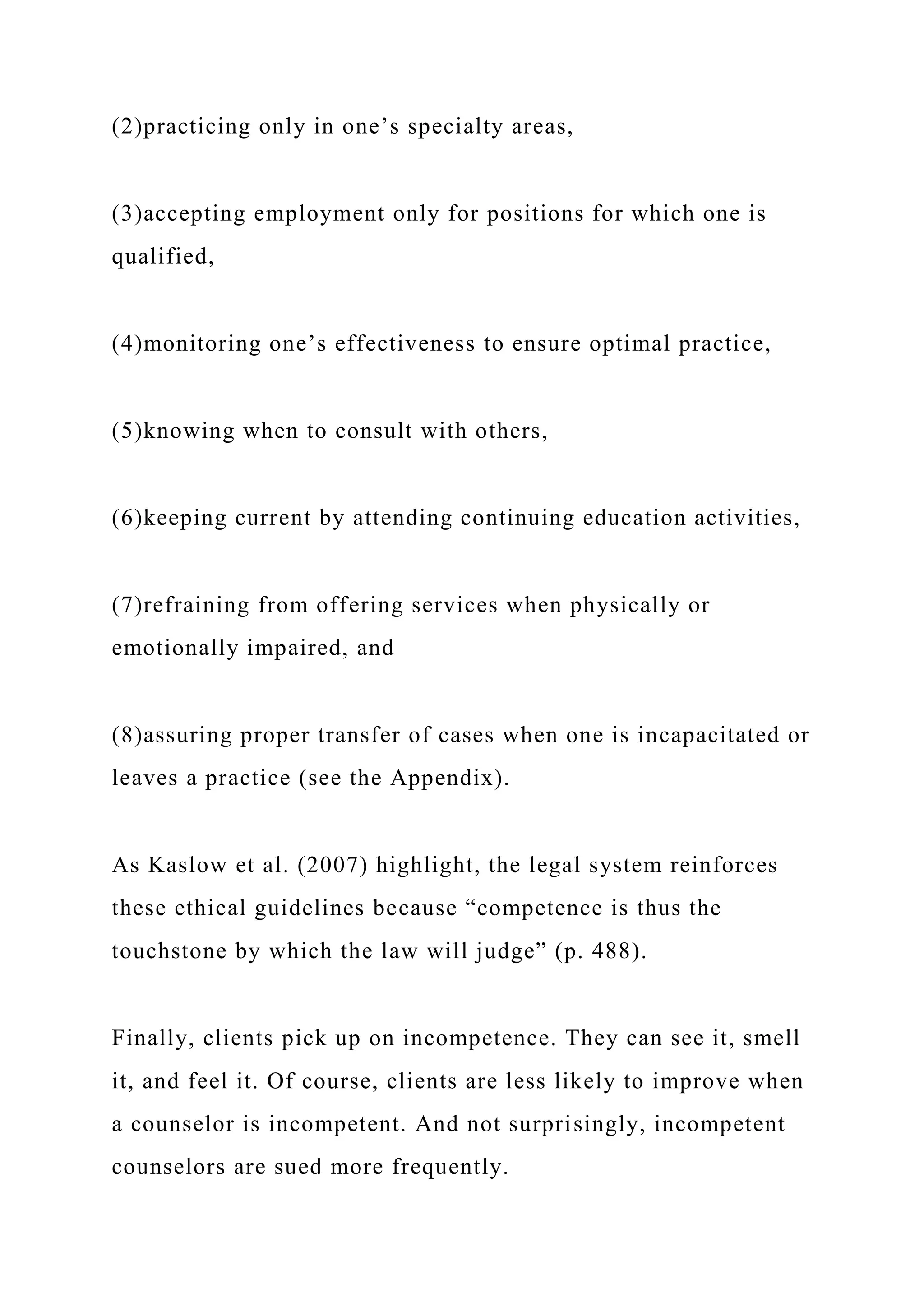 (2)practicing only in one’s specialty areas,
(3)accepting employment only for positions for which one is
qualified,
(4)monitoring one’s effectiveness to ensure optimal practice,
(5)knowing when to consult with others,
(6)keeping current by attending continuing education activities,
(7)refraining from offering services when physically or
emotionally impaired, and
(8)assuring proper transfer of cases when one is incapacitated or
leaves a practice (see the Appendix).
As Kaslow et al. (2007) highlight, the legal system reinforces
these ethical guidelines because “competence is thus the
touchstone by which the law will judge” (p. 488).
Finally, clients pick up on incompetence. They can see it, smell
it, and feel it. Of course, clients are less likely to improve when
a counselor is incompetent. And not surprisingly, incompetent
counselors are sued more frequently.
 