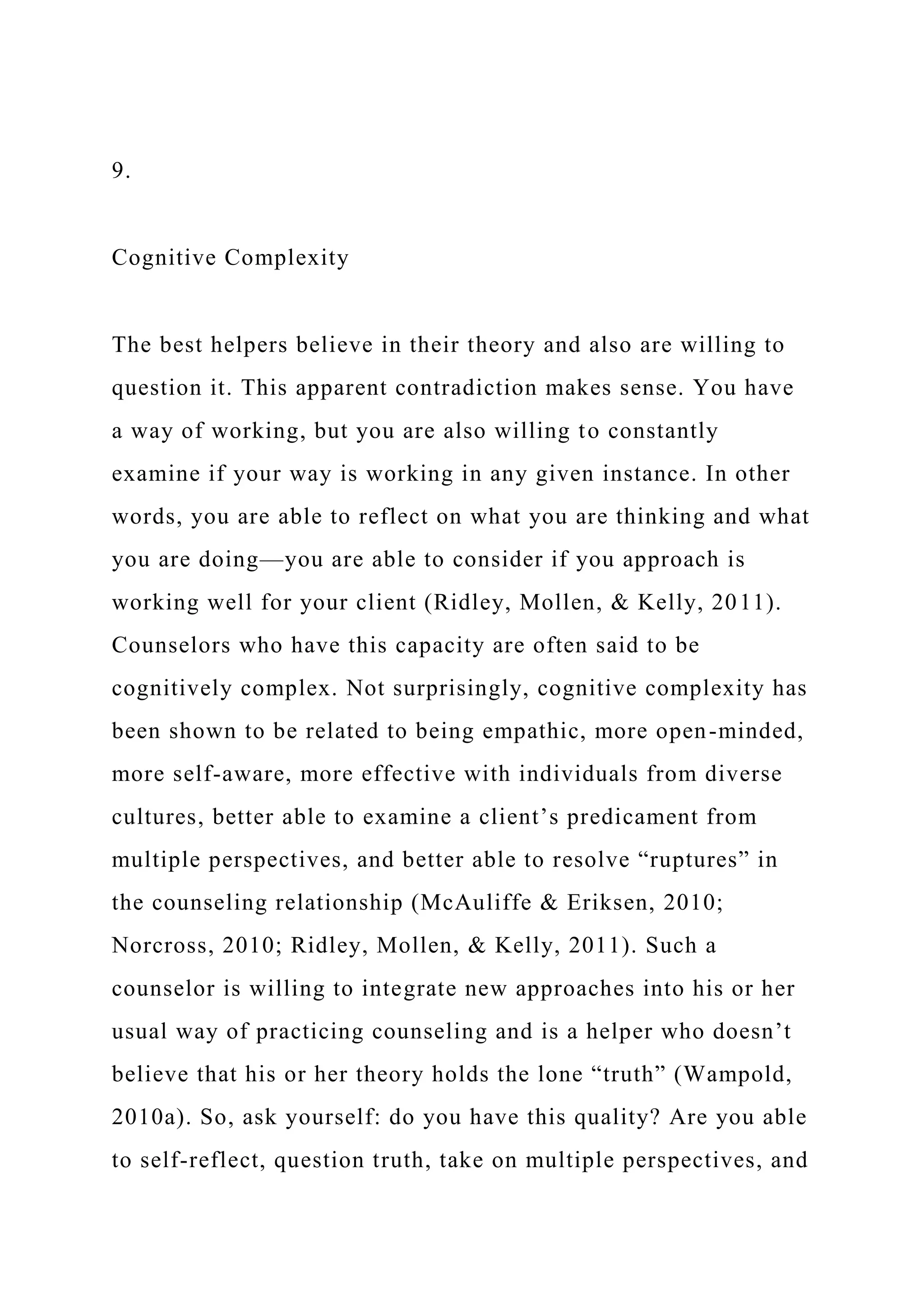 9.
Cognitive Complexity
The best helpers believe in their theory and also are willing to
question it. This apparent contradiction makes sense. You have
a way of working, but you are also willing to constantly
examine if your way is working in any given instance. In other
words, you are able to reflect on what you are thinking and what
you are doing—you are able to consider if you approach is
working well for your client (Ridley, Mollen, & Kelly, 2011).
Counselors who have this capacity are often said to be
cognitively complex. Not surprisingly, cognitive complexity has
been shown to be related to being empathic, more open-minded,
more self-aware, more effective with individuals from diverse
cultures, better able to examine a client’s predicament from
multiple perspectives, and better able to resolve “ruptures” in
the counseling relationship (McAuliffe & Eriksen, 2010;
Norcross, 2010; Ridley, Mollen, & Kelly, 2011). Such a
counselor is willing to integrate new approaches into his or her
usual way of practicing counseling and is a helper who doesn’t
believe that his or her theory holds the lone “truth” (Wampold,
2010a). So, ask yourself: do you have this quality? Are you able
to self-reflect, question truth, take on multiple perspectives, and
 