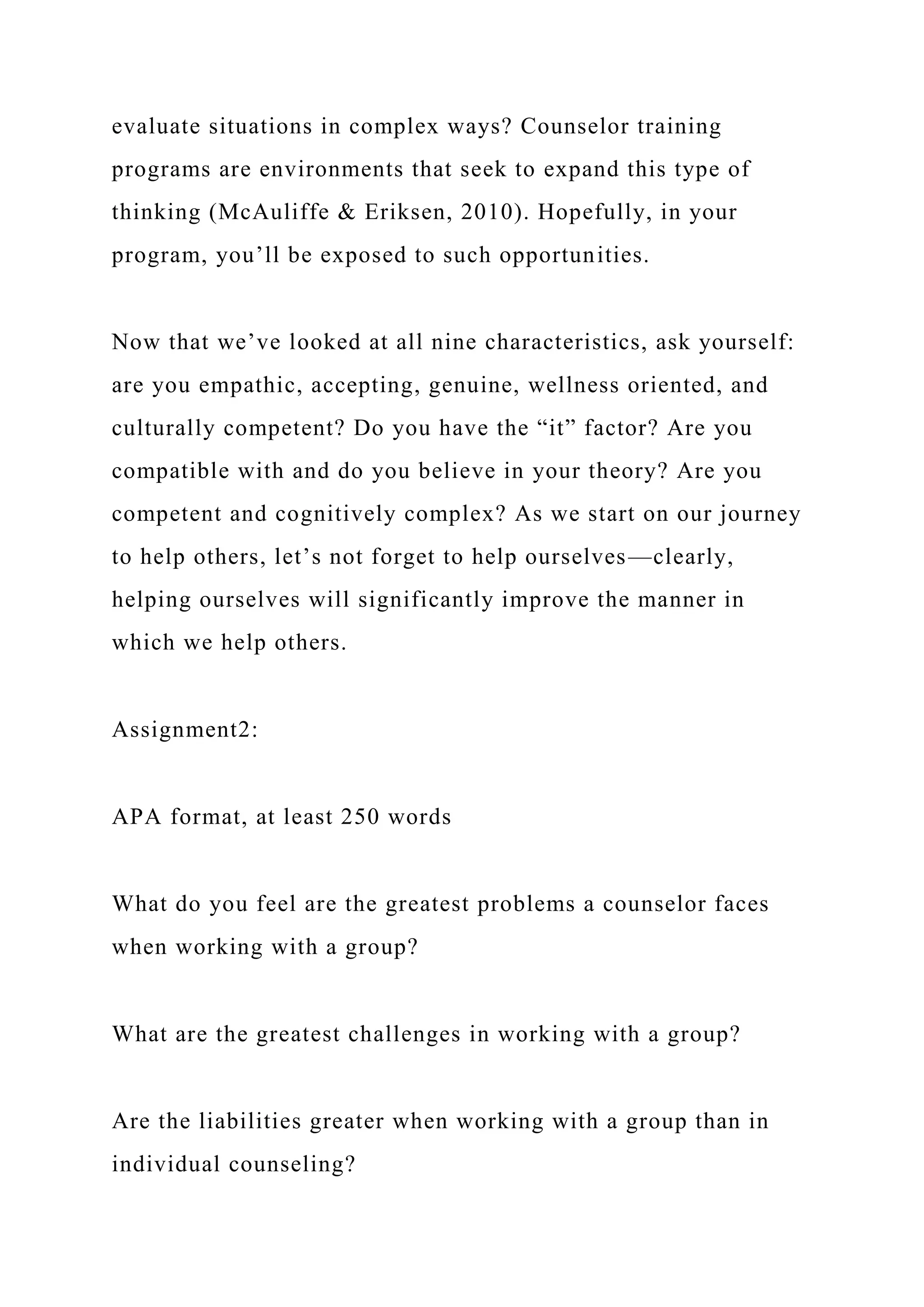 evaluate situations in complex ways? Counselor training
programs are environments that seek to expand this type of
thinking (McAuliffe & Eriksen, 2010). Hopefully, in your
program, you’ll be exposed to such opportunities.
Now that we’ve looked at all nine characteristics, ask yourself:
are you empathic, accepting, genuine, wellness oriented, and
culturally competent? Do you have the “it” factor? Are you
compatible with and do you believe in your theory? Are you
competent and cognitively complex? As we start on our journey
to help others, let’s not forget to help ourselves—clearly,
helping ourselves will significantly improve the manner in
which we help others.
Assignment2:
APA format, at least 250 words
What do you feel are the greatest problems a counselor faces
when working with a group?
What are the greatest challenges in working with a group?
Are the liabilities greater when working with a group than in
individual counseling?
 