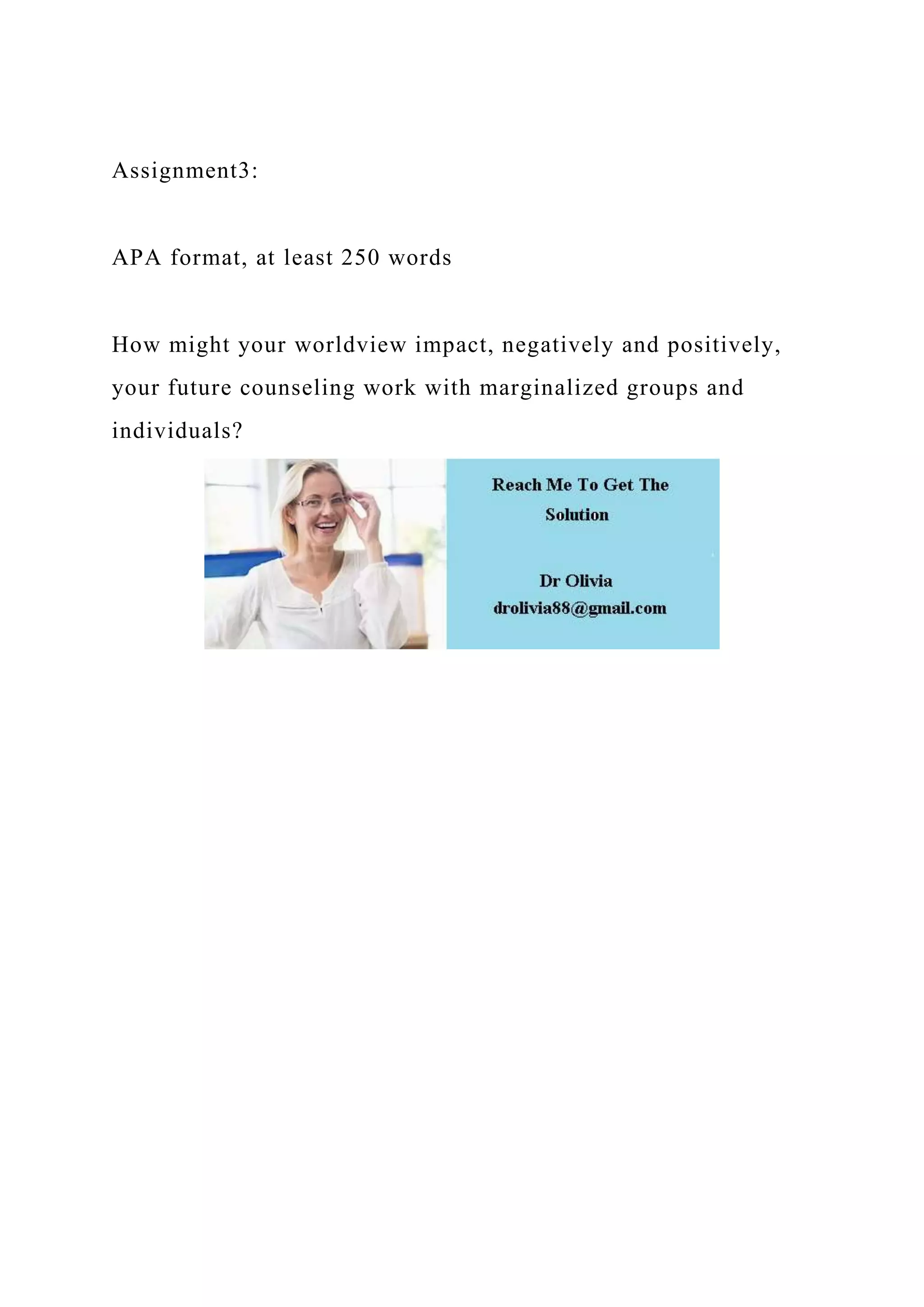 Assignment3:
APA format, at least 250 words
How might your worldview impact, negatively and positively,
your future counseling work with marginalized groups and
individuals?
 
