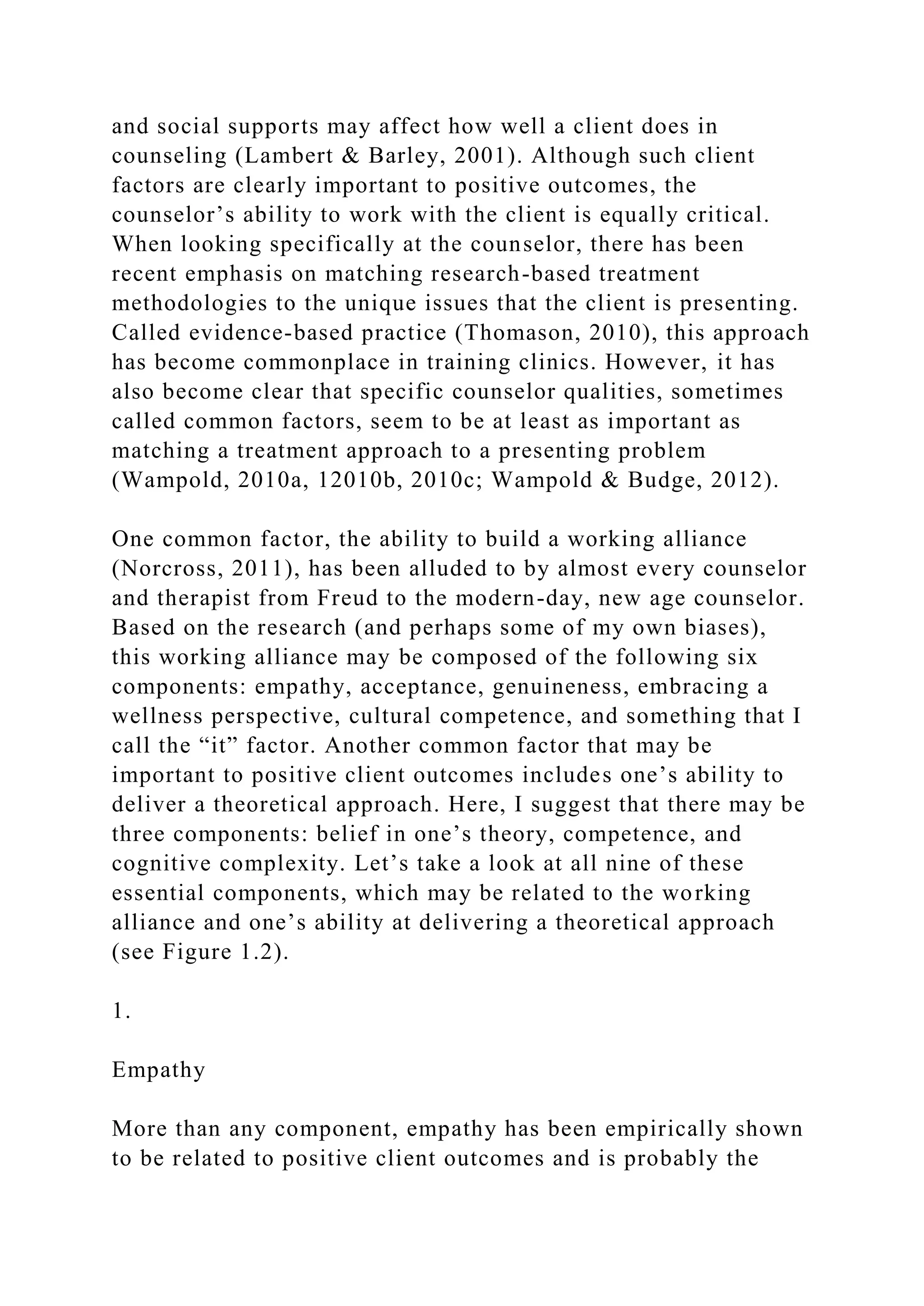 and social supports may affect how well a client does in
counseling (Lambert & Barley, 2001). Although such client
factors are clearly important to positive outcomes, the
counselor’s ability to work with the client is equally critical.
When looking specifically at the counselor, there has been
recent emphasis on matching research-based treatment
methodologies to the unique issues that the client is presenting.
Called evidence-based practice (Thomason, 2010), this approach
has become commonplace in training clinics. However, it has
also become clear that specific counselor qualities, sometimes
called common factors, seem to be at least as important as
matching a treatment approach to a presenting problem
(Wampold, 2010a, 12010b, 2010c; Wampold & Budge, 2012).
One common factor, the ability to build a working alliance
(Norcross, 2011), has been alluded to by almost every counselor
and therapist from Freud to the modern-day, new age counselor.
Based on the research (and perhaps some of my own biases),
this working alliance may be composed of the following six
components: empathy, acceptance, genuineness, embracing a
wellness perspective, cultural competence, and something that I
call the “it” factor. Another common factor that may be
important to positive client outcomes includes one’s ability to
deliver a theoretical approach. Here, I suggest that there may be
three components: belief in one’s theory, competence, and
cognitive complexity. Let’s take a look at all nine of these
essential components, which may be related to the working
alliance and one’s ability at delivering a theoretical approach
(see Figure 1.2).
1.
Empathy
More than any component, empathy has been empirically shown
to be related to positive client outcomes and is probably the
 