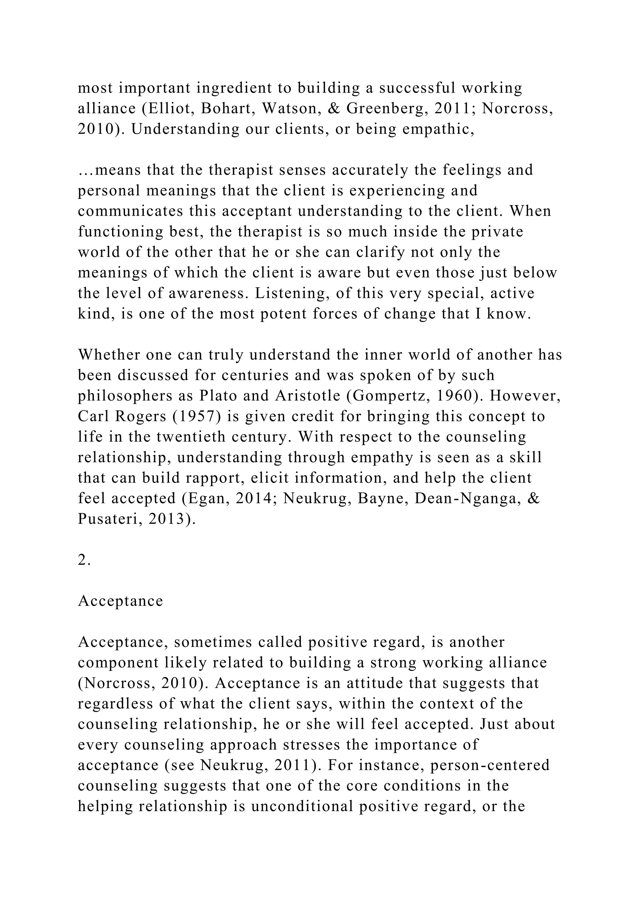 most important ingredient to building a successful working
alliance (Elliot, Bohart, Watson, & Greenberg, 2011; Norcross,
2010). Understanding our clients, or being empathic,
…means that the therapist senses accurately the feelings and
personal meanings that the client is experiencing and
communicates this acceptant understanding to the client. When
functioning best, the therapist is so much inside the private
world of the other that he or she can clarify not only the
meanings of which the client is aware but even those just below
the level of awareness. Listening, of this very special, active
kind, is one of the most potent forces of change that I know.
Whether one can truly understand the inner world of another has
been discussed for centuries and was spoken of by such
philosophers as Plato and Aristotle (Gompertz, 1960). However,
Carl Rogers (1957) is given credit for bringing this concept to
life in the twentieth century. With respect to the counseling
relationship, understanding through empathy is seen as a skill
that can build rapport, elicit information, and help the client
feel accepted (Egan, 2014; Neukrug, Bayne, Dean-Nganga, &
Pusateri, 2013).
2.
Acceptance
Acceptance, sometimes called positive regard, is another
component likely related to building a strong working alliance
(Norcross, 2010). Acceptance is an attitude that suggests that
regardless of what the client says, within the context of the
counseling relationship, he or she will feel accepted. Just about
every counseling approach stresses the importance of
acceptance (see Neukrug, 2011). For instance, person-centered
counseling suggests that one of the core conditions in the
helping relationship is unconditional positive regard, or the
 