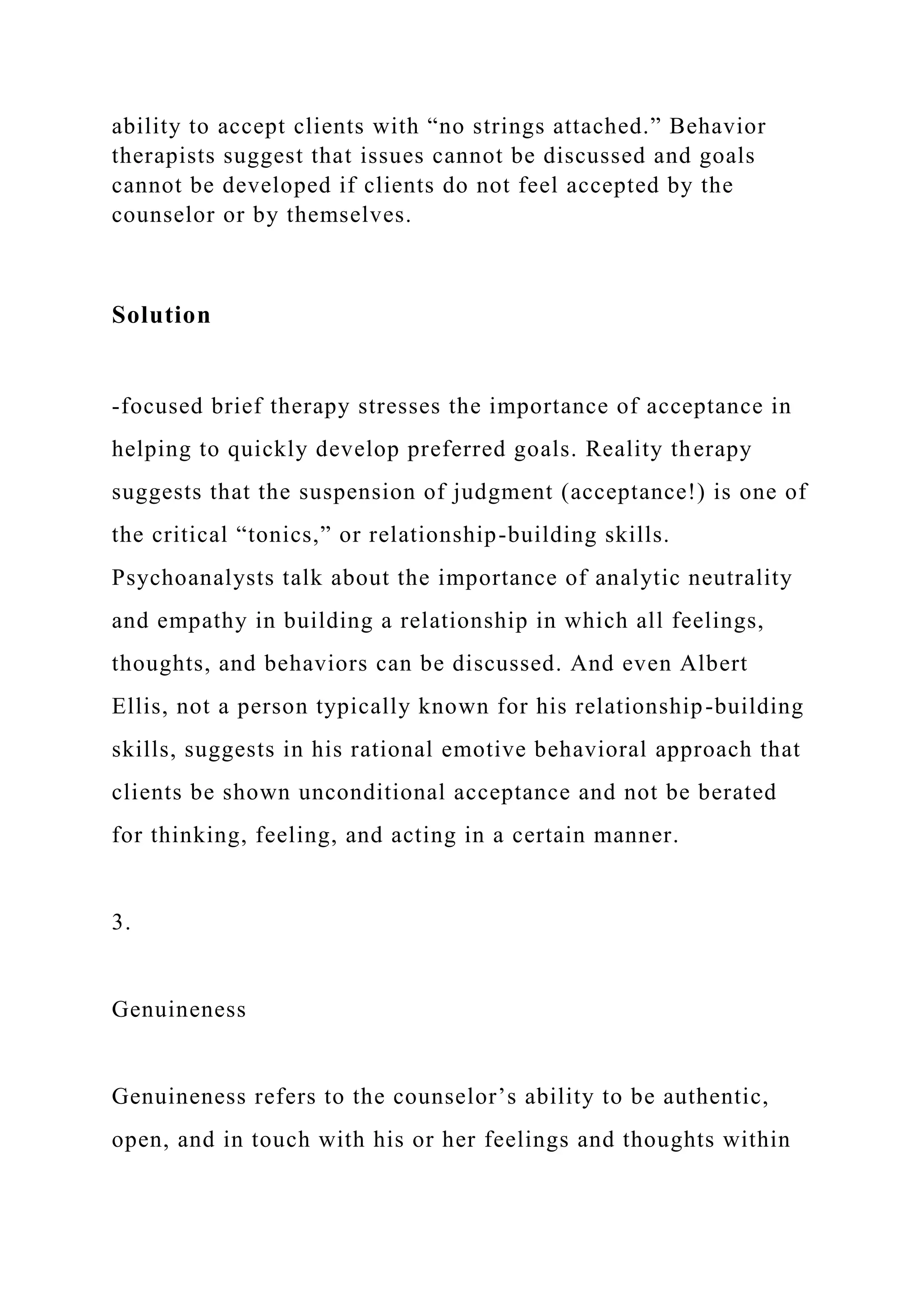 ability to accept clients with “no strings attached.” Behavior
therapists suggest that issues cannot be discussed and goals
cannot be developed if clients do not feel accepted by the
counselor or by themselves.
Solution
-focused brief therapy stresses the importance of acceptance in
helping to quickly develop preferred goals. Reality therapy
suggests that the suspension of judgment (acceptance!) is one of
the critical “tonics,” or relationship-building skills.
Psychoanalysts talk about the importance of analytic neutrality
and empathy in building a relationship in which all feelings,
thoughts, and behaviors can be discussed. And even Albert
Ellis, not a person typically known for his relationship-building
skills, suggests in his rational emotive behavioral approach that
clients be shown unconditional acceptance and not be berated
for thinking, feeling, and acting in a certain manner.
3.
Genuineness
Genuineness refers to the counselor’s ability to be authentic,
open, and in touch with his or her feelings and thoughts within
 