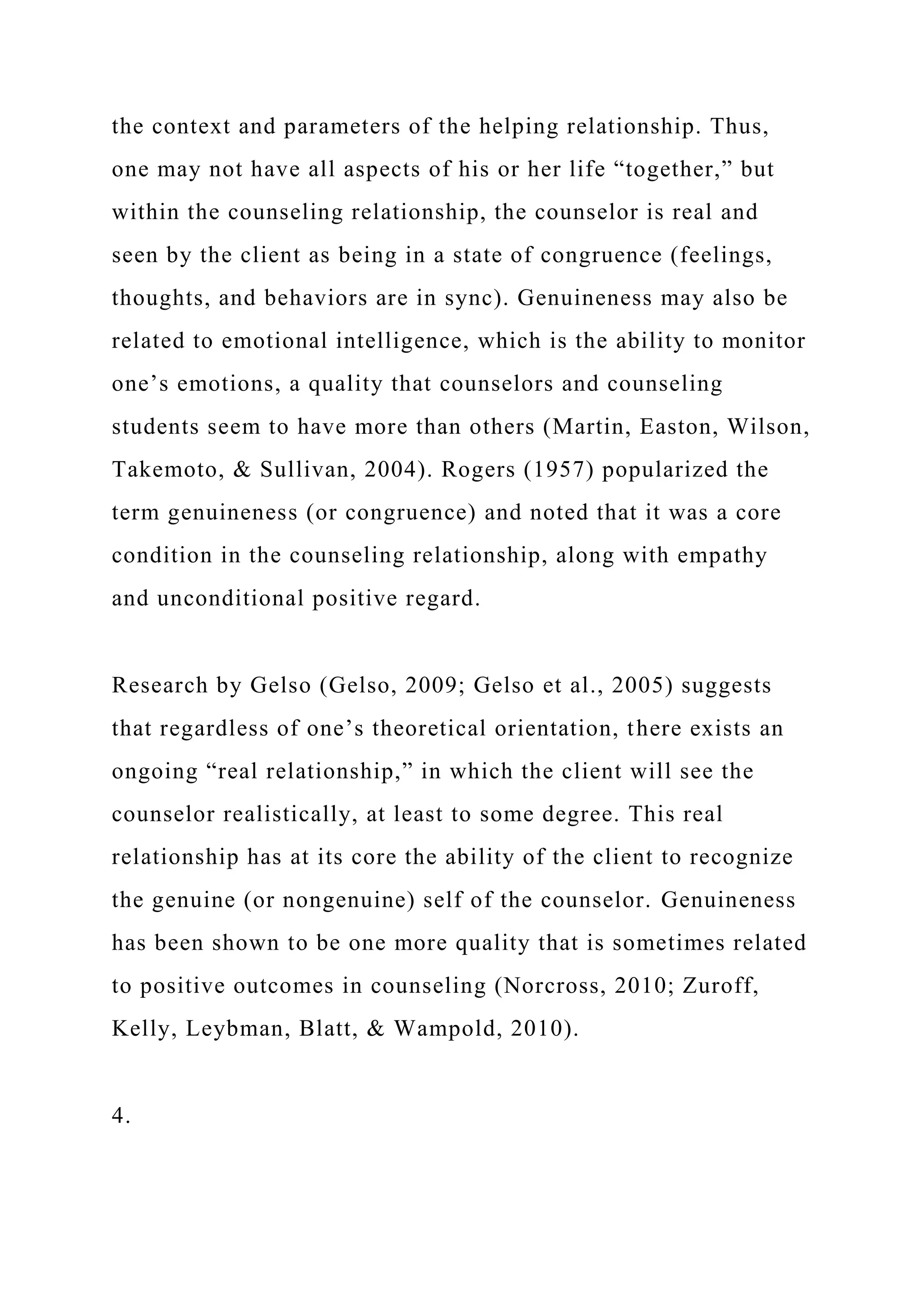 the context and parameters of the helping relationship. Thus,
one may not have all aspects of his or her life “together,” but
within the counseling relationship, the counselor is real and
seen by the client as being in a state of congruence (feelings,
thoughts, and behaviors are in sync). Genuineness may also be
related to emotional intelligence, which is the ability to monitor
one’s emotions, a quality that counselors and counseling
students seem to have more than others (Martin, Easton, Wilson,
Takemoto, & Sullivan, 2004). Rogers (1957) popularized the
term genuineness (or congruence) and noted that it was a core
condition in the counseling relationship, along with empathy
and unconditional positive regard.
Research by Gelso (Gelso, 2009; Gelso et al., 2005) suggests
that regardless of one’s theoretical orientation, there exists an
ongoing “real relationship,” in which the client will see the
counselor realistically, at least to some degree. This real
relationship has at its core the ability of the client to recognize
the genuine (or nongenuine) self of the counselor. Genuineness
has been shown to be one more quality that is sometimes related
to positive outcomes in counseling (Norcross, 2010; Zuroff,
Kelly, Leybman, Blatt, & Wampold, 2010).
4.
 