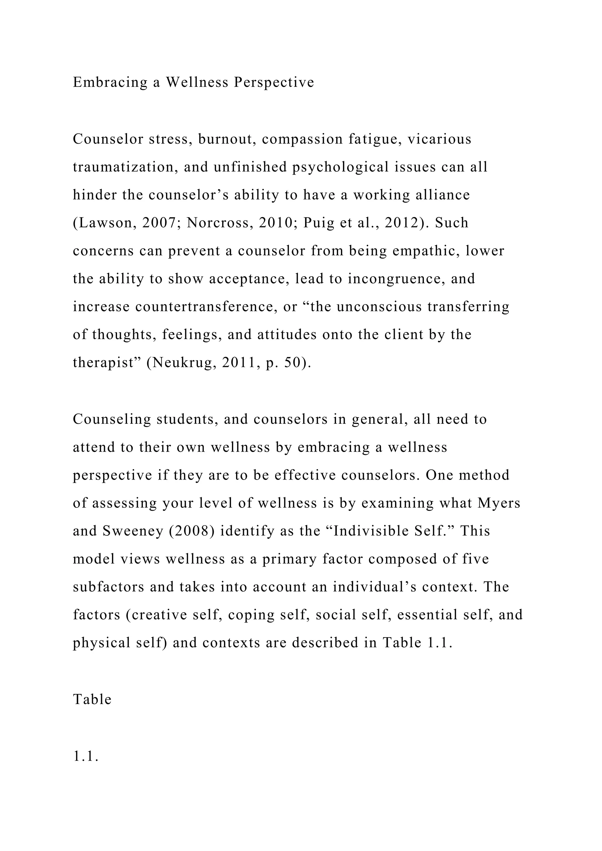 Embracing a Wellness Perspective
Counselor stress, burnout, compassion fatigue, vicarious
traumatization, and unfinished psychological issues can all
hinder the counselor’s ability to have a working alliance
(Lawson, 2007; Norcross, 2010; Puig et al., 2012). Such
concerns can prevent a counselor from being empathic, lower
the ability to show acceptance, lead to incongruence, and
increase countertransference, or “the unconscious transferring
of thoughts, feelings, and attitudes onto the client by the
therapist” (Neukrug, 2011, p. 50).
Counseling students, and counselors in general, all need to
attend to their own wellness by embracing a wellness
perspective if they are to be effective counselors. One method
of assessing your level of wellness is by examining what Myers
and Sweeney (2008) identify as the “Indivisible Self.” This
model views wellness as a primary factor composed of five
subfactors and takes into account an individual’s context. The
factors (creative self, coping self, social self, essential self, and
physical self) and contexts are described in Table 1.1.
Table
1.1.
 