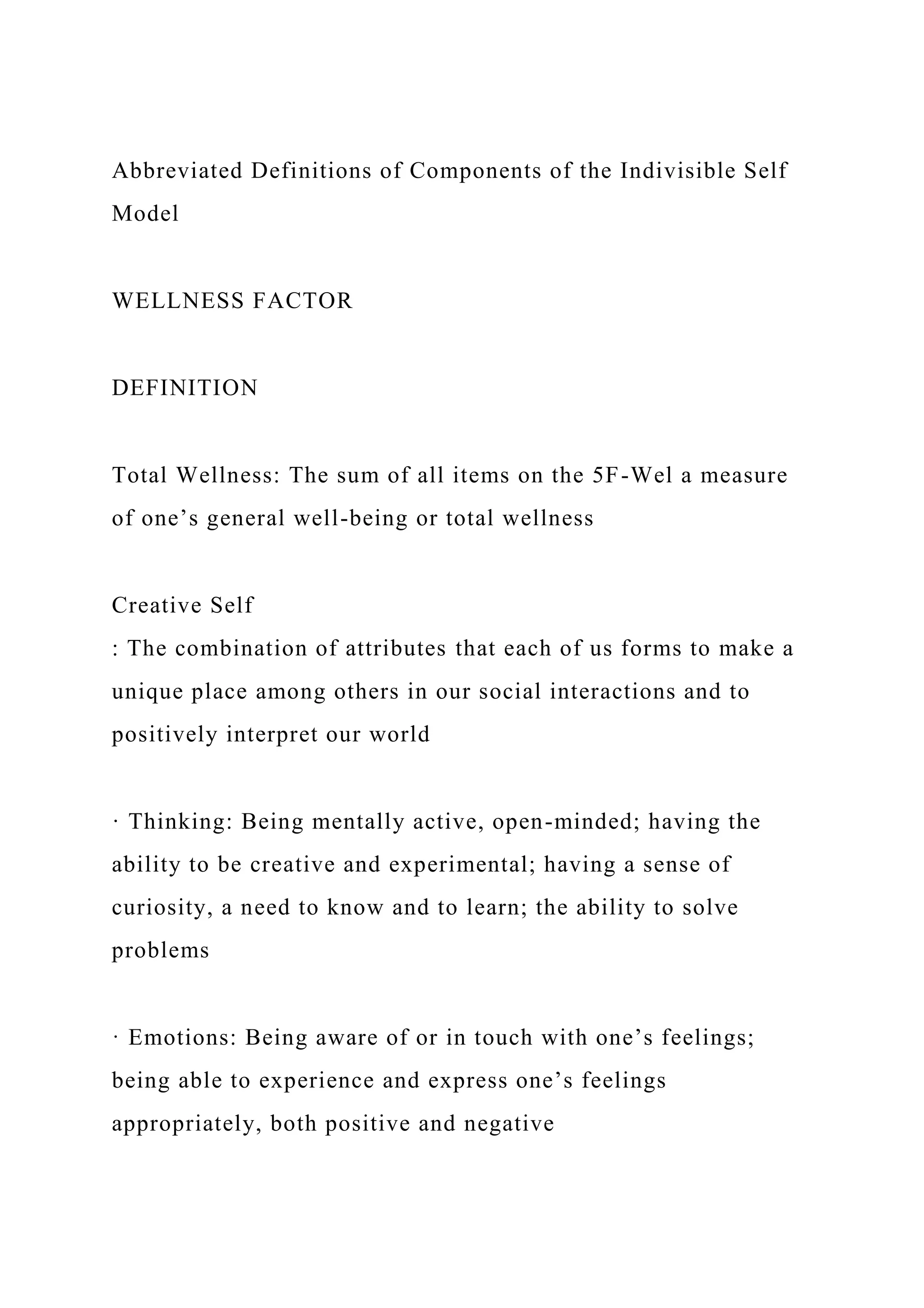 Abbreviated Definitions of Components of the Indivisible Self
Model
WELLNESS FACTOR
DEFINITION
Total Wellness: The sum of all items on the 5F-Wel a measure
of one’s general well-being or total wellness
Creative Self
: The combination of attributes that each of us forms to make a
unique place among others in our social interactions and to
positively interpret our world
· Thinking: Being mentally active, open-minded; having the
ability to be creative and experimental; having a sense of
curiosity, a need to know and to learn; the ability to solve
problems
· Emotions: Being aware of or in touch with one’s feelings;
being able to experience and express one’s feelings
appropriately, both positive and negative
 