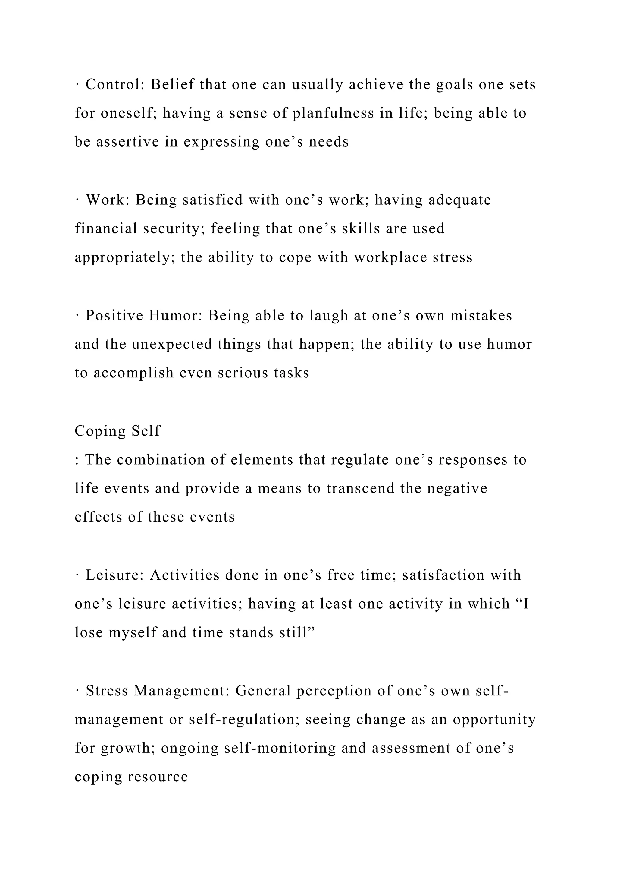 · Control: Belief that one can usually achieve the goals one sets
for oneself; having a sense of planfulness in life; being able to
be assertive in expressing one’s needs
· Work: Being satisfied with one’s work; having adequate
financial security; feeling that one’s skills are used
appropriately; the ability to cope with workplace stress
· Positive Humor: Being able to laugh at one’s own mistakes
and the unexpected things that happen; the ability to use humor
to accomplish even serious tasks
Coping Self
: The combination of elements that regulate one’s responses to
life events and provide a means to transcend the negative
effects of these events
· Leisure: Activities done in one’s free time; satisfaction with
one’s leisure activities; having at least one activity in which “I
lose myself and time stands still”
· Stress Management: General perception of one’s own self-
management or self-regulation; seeing change as an opportunity
for growth; ongoing self-monitoring and assessment of one’s
coping resource
 