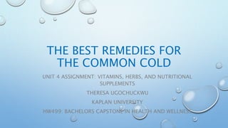 THE BEST REMEDIES FOR
THE COMMON COLD
UNIT 4 ASSIGNMENT: VITAMINS, HERBS, AND NUTRITIONAL
SUPPLEMENTS
THERESA UGOCHUCKWU
KAPLAN UNIVERSITY
HW499: BACHELORS CAPSTONE IN HEALTH AND WELLNESS
 