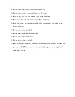 9. Put the hands on the middle stomach across navel area.
10. Put the hands on the lower stomach across the hip bones.
11. Hold the right foot with both hands in a way that is comfortable.
12. Hold the left foot with both hands in a way that is comfortable.
13. Hold both feet in a way that is comfortable. Also, you may place your palms on the
bottom of the feet.
14. Put the hands on the upper back.
15. Put the hands on the along the upper back.
16. Put the hands on the middle back.
17. Put the hands on the lower back.
18. Place the left hand on the back of the heart and the right on the bottom of the spine. Also,
you may put the left hand on the top of the head and the right on the lower part of the
spine (Jones, 2009).
 
