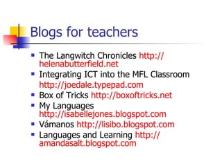 Blogs for teachers  The Langwitch Chronicles  http:// helenabutterfield.net Integrating ICT into the MFL Classroom http://joedale.typepad.com Box of Tricks  http://boxoftricks.net My Languages  http://isabellejones.blogspot.com Vámanos  http://lisibo.blogspot.com Languages and Learning  http:// amandasalt.blogspot.com   