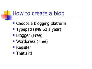 How to create a blog Choose a blogging platform Typepad ($49.50 a year) Blogger (Free) Wordpress (Free) Register That’s it! 