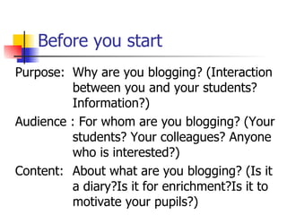 Before you start Purpose: Why are you blogging? (Interaction  between you and your students?  Information?) Audience : For whom are you blogging? (Your  students? Your colleagues? Anyone  who is interested?) Content:  About what are you blogging? (Is it  a diary?Is it for enrichment?Is it to  motivate your pupils?) 