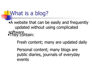 What is a blog? A website that can be easily and frequently  updated without using complicated software.  They contain:  Fresh content; many are updated daily Personal content; many blogs are public diaries, journals of everyday events 