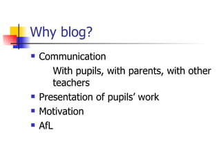 Why blog? Communication With pupils, with parents, with other  teachers Presentation of pupils’ work Motivation AfL 