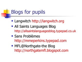 Blogs for pupils Langwitch  http://langwitch.org All Saints Languages Blog  http://allsaintslanguagesblog.typepad.co.uk   Sans Problèmes  http://mmeperkins.typepad.com MFL@Northgate-the Blog  http://northgatemfl.blogspot.com   