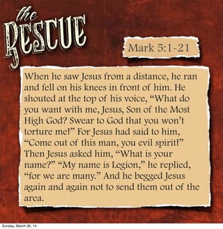 Rescue
the
When he saw Jesus from a distance, he ran
and fell on his knees in front of him. He
shouted at the top of his voice, “What do
you want with me, Jesus, Son of the Most
High God? Swear to God that you won’t
torture me!” For Jesus had said to him,
“Come out of this man, you evil spirit!”
Then Jesus asked him, “What is your
name?” “My name is Legion,” he replied,
“for we are many.” And he begged Jesus
again and again not to send them out of the
area.
Mark 5:1-21
Sunday, March 30, 14
 