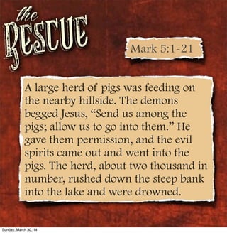 Rescue
the
A large herd of pigs was feeding on
the nearby hillside. The demons
begged Jesus, “Send us among the
pigs; allow us to go into them.” He
gave them permission, and the evil
spirits came out and went into the
pigs. The herd, about two thousand in
number, rushed down the steep bank
into the lake and were drowned.
Mark 5:1-21
Sunday, March 30, 14
 