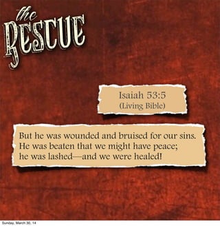 Rescue
the
But he was wounded and bruised for our sins.
He was beaten that we might have peace;
he was lashed—and we were healed!
Isaiah 53:5
(Living Bible)
Sunday, March 30, 14
 
