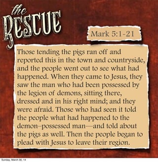 Rescue
the
Those tending the pigs ran off and
reported this in the town and countryside,
and the people went out to see what had
happened. When they came to Jesus, they
saw the man who had been possessed by
the legion of demons, sitting there,
dressed and in his right mind; and they
were afraid. Those who had seen it told
the people what had happened to the
demon–possessed man—and told about
the pigs as well. Then the people began to
plead with Jesus to leave their region.
Mark 5:1-21
Sunday, March 30, 14
 