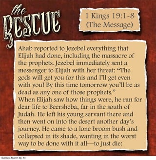 Rescue
the
Ahab reported to Jezebel everything that
Elijah had done, including the massacre of
the prophets. Jezebel immediately sent a
messenger to Elijah with her threat: “The
gods will get you for this and I’ll get even
with you! By this time tomorrow you’ll be as
dead as any one of those prophets.”
When Elijah saw how things were, he ran for
dear life to Beersheba, far in the south of
Judah. He left his young servant there and
then went on into the desert another day’s
journey. He came to a lone broom bush and
collapsed in its shade, wanting in the worst
way to be done with it all—to just die:
1 Kings 19:1-8
(The Message)
Sunday, March 30, 14
 