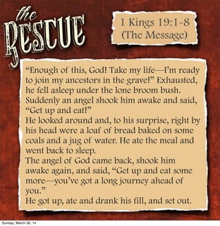 Rescue
the
“Enough of this, God! Take my life—I’m ready
to join my ancestors in the grave!” Exhausted,
he fell asleep under the lone broom bush.
Suddenly an angel shook him awake and said,
“Get up and eat!”
He looked around and, to his surprise, right by
his head were a loaf of bread baked on some
coals and a jug of water. He ate the meal and
went back to sleep.
The angel of God came back, shook him
awake again, and said, “Get up and eat some
more—you’ve got a long journey ahead of
you.”
He got up, ate and drank his fill, and set out.
1 Kings 19:1-8
(The Message)
Sunday, March 30, 14
 