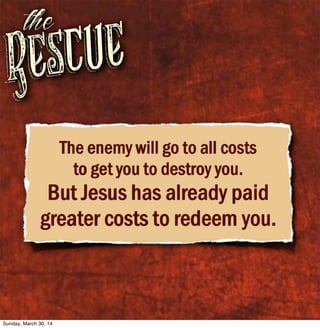 Rescue
the
The enemy will go to all costs
to get you to destroy you.
But Jesus has already paid
greater costs to redeem you.
Sunday, March 30, 14
 
