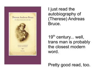I just read the 
autobiography of 
(Therese) Andreas 
Bruce. 
19th century... well, 
trans man is probably 
the closest modern 
word. 
Pretty good read, too. 
 