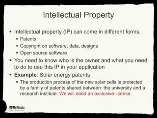 Intellectual Property
 Intellectual property (IP) can come in different forms.
 Patents
 Copyright on software, data, designs
 Open source software

 You need to know who is the owner and what you need
to do to use this IP in your application
 Example: Solar energy patents
 The production process of the new solar cells is protected
by a family of patents shared between the university and a
research institute. We will need an exclusive license.

 