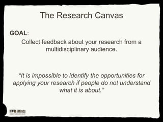 The Research Canvas
GOAL:
Collect feedback about your research from a
multidisciplinary audience.

“It is impossible to identify the opportunities for
applying your research if people do not understand
what it is about.”

 