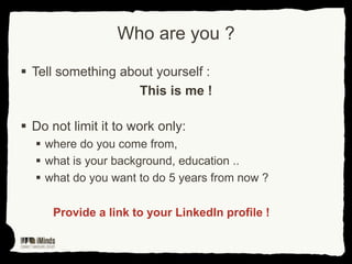 Who are you ?
 Tell something about yourself :
This is me !
 Do not limit it to work only:
 where do you come from,
 what is your background, education ..
 what do you want to do 5 years from now ?
Provide a link to your LinkedIn profile !

 