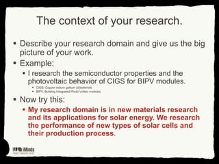 The context of your research.
 Describe your research domain and give us the big
picture of your work.
 Example:
 I research the semiconductor properties and the
photovoltaic behavior of CIGS for BIPV modules.
 CIGS: Copper indium gallium (di)selenide
 BIPV: Building Integrated Photo Voltaic modules

 Now try this:
 My research domain is in new materials research
and its applications for solar energy. We research
the performance of new types of solar cells and
their production process.

 
