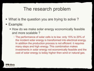 The research problem
 What is the question you are trying to solve ?
 Example:
 How do we make solar energy economically feasible
and more scalable ?
▫ The performance of solar cells is to low: only 15% to 20% of
the incident solar energy is transformed into electrical energy.
In addition the production process is not efficient: it requires
many steps and high energy. This combination makes
investments in solar energy not economically feasible and the
cost of solar energy is today higher then wind or natural gas.

 