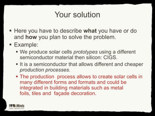 Your solution
 Here you have to describe what you have or do
and how you plan to solve the problem.
 Example:
 We produce solar cells prototypes using a different
semiconductor material then silicon: CIGS.
 It is a semiconductor that allows different and cheaper
production processes.
 The production process allows to create solar cells in
many different forms and formats and could be
integrated in building materials such as metal
foils, tiles and façade decoration.

 