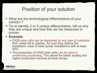 Position of your solution
 What are the technological differentiators of your
solution ?
 Try to identify 2 or 3 unique differentiators, tell us why
they are unique and how this can be measured or
proven.
 Example:
 CIGS solar cells can be deposited on any type of substrate
from metal foil to plastics. As such they reduce the
installation costs of solar power installations with at least
50%.
 The production of CIGS solar cells can be done in
continuous processing. This allows for better scaling and
higher production volumes at lower prices.

 