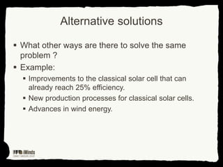 Alternative solutions
 What other ways are there to solve the same
problem ?
 Example:
 Improvements to the classical solar cell that can
already reach 25% efficiency.
 New production processes for classical solar cells.
 Advances in wind energy.

 