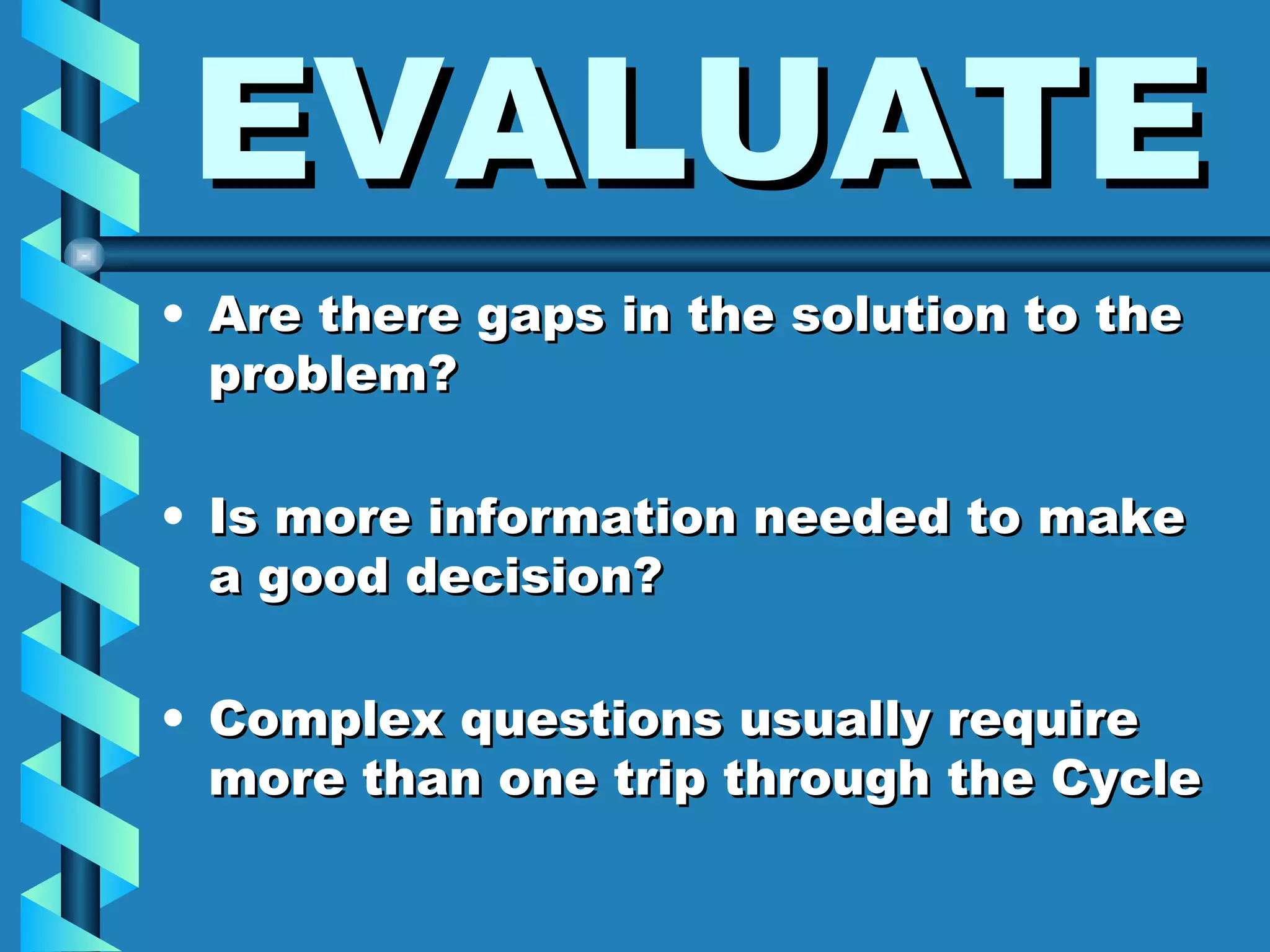 EVALUATE Are there gaps in the solution to the problem? Is more information needed to make a good decision? Complex questions usually require more than one trip through the Cycle 