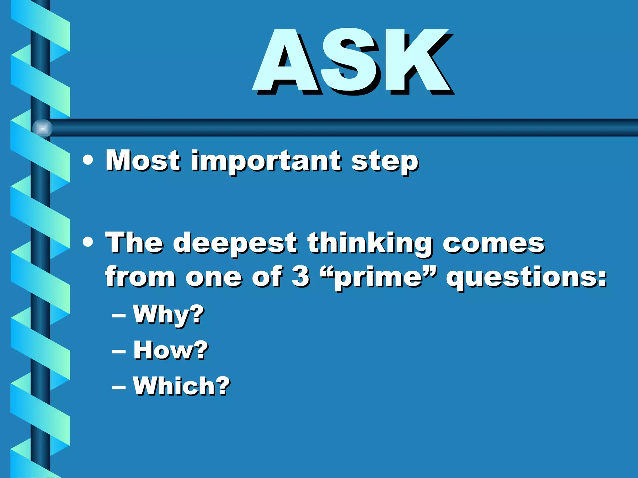 ASK Most important step The deepest thinking comes from one of 3 “prime” questions: Why? How? Which? 