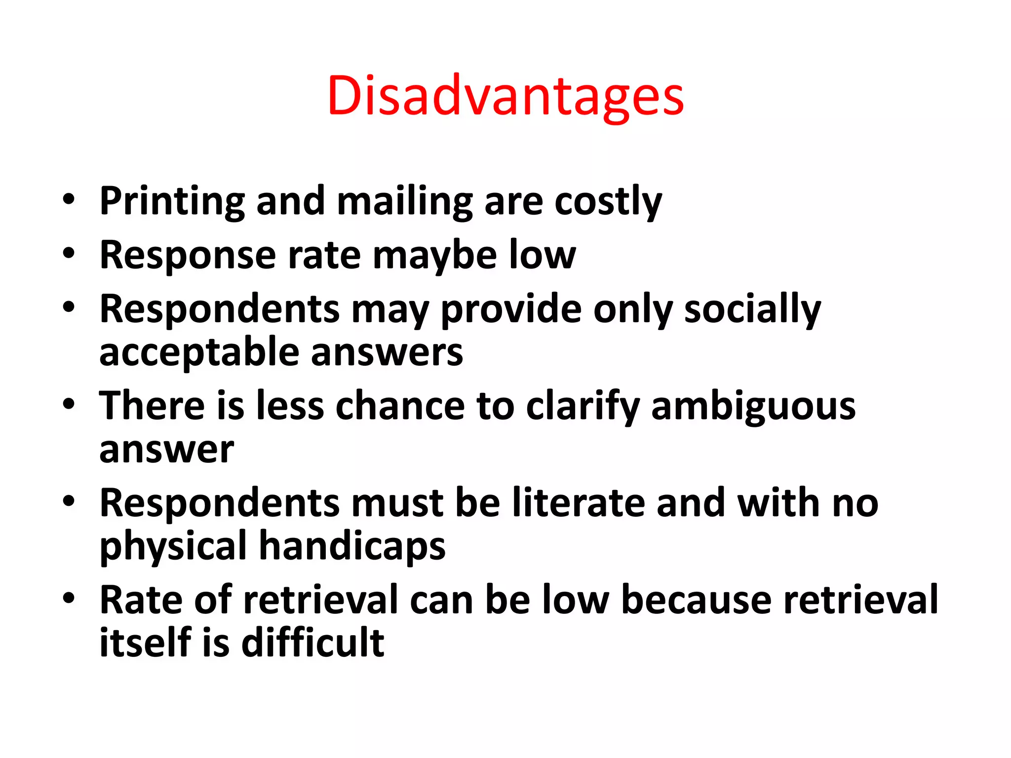 Disadvantages
• Printing and mailing are costly
• Response rate maybe low
• Respondents may provide only socially
acceptable answers
• There is less chance to clarify ambiguous
answer
• Respondents must be literate and with no
physical handicaps
• Rate of retrieval can be low because retrieval
itself is difficult
 