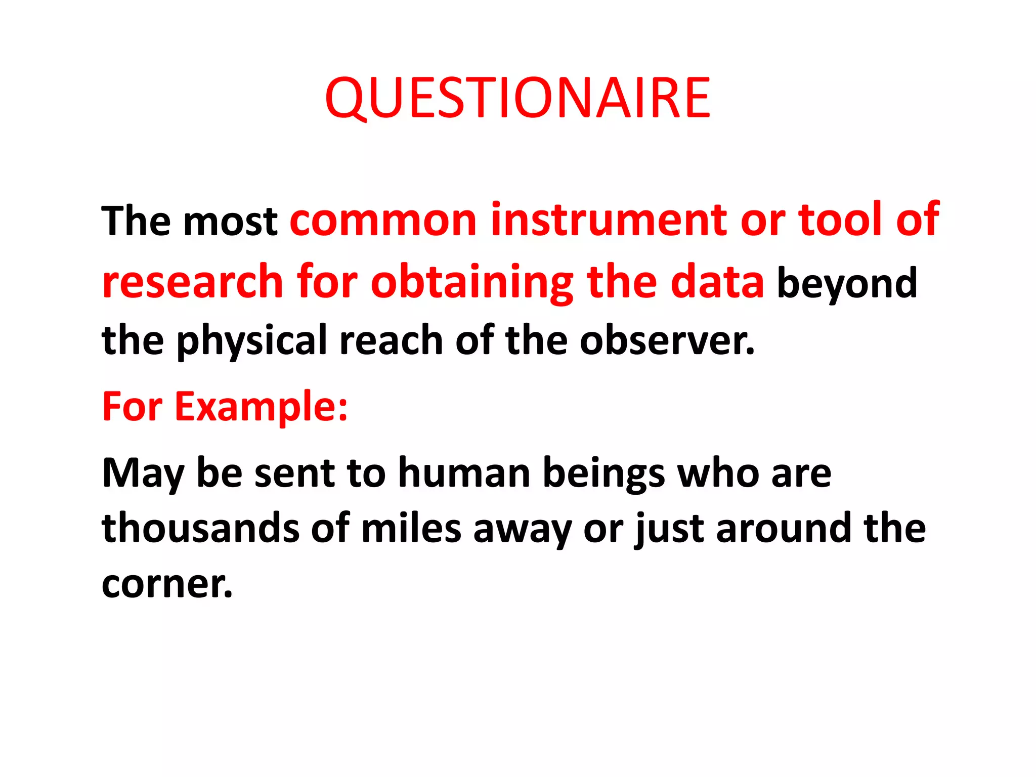 QUESTIONAIRE
The most common instrument or tool of
research for obtaining the data beyond
the physical reach of the observer.
For Example:
May be sent to human beings who are
thousands of miles away or just around the
corner.
 