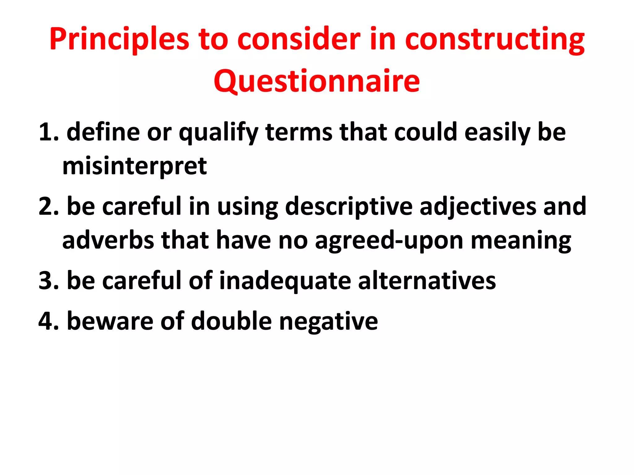 Principles to consider in constructing
Questionnaire
1. define or qualify terms that could easily be
misinterpret
2. be careful in using descriptive adjectives and
adverbs that have no agreed-upon meaning
3. be careful of inadequate alternatives
4. beware of double negative
 