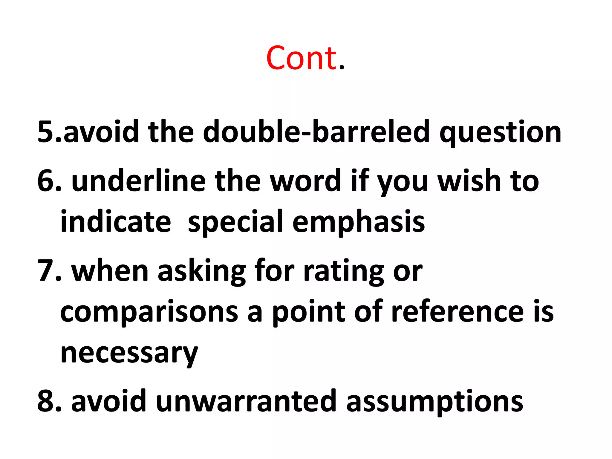 Cont.
5.avoid the double-barreled question
6. underline the word if you wish to
indicate special emphasis
7. when asking for rating or
comparisons a point of reference is
necessary
8. avoid unwarranted assumptions
 