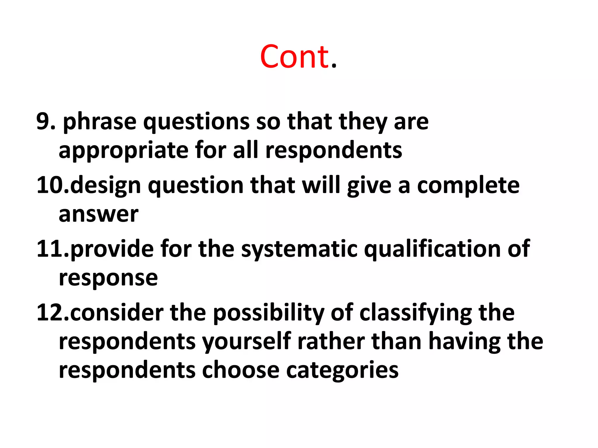 Cont.
9. phrase questions so that they are
appropriate for all respondents
10.design question that will give a complete
answer
11.provide for the systematic qualification of
response
12.consider the possibility of classifying the
respondents yourself rather than having the
respondents choose categories
 
